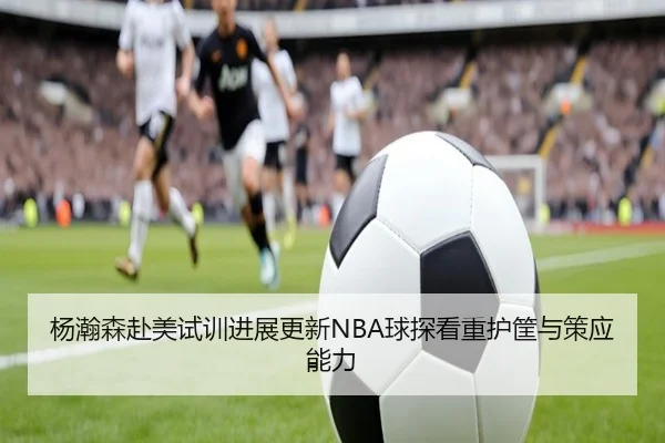 杨瀚森赴美试训进展更新NBA球探看重护筐与策应能力